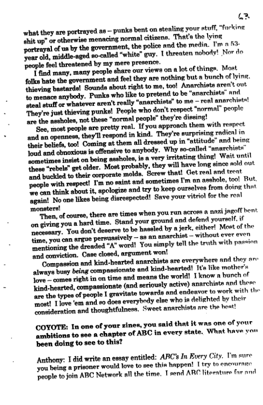 A3 what they are portrayed as — punks bent on stealing your stuff, “fucking “hit up" or otherwise menacing normal citizens. That the lying partrayal of us by the government, the police and the medin, T’m » £ Year o4, middie-aged so-called “white” guy. 1 threaten nobody! Nor do ‘people foel threatened by my mere prosonce. T find many, many people share our views on & lot of things. Most folks hate the government and feel they are nothing but a bunch of lyine. thioving bastards! Sounds about right to mo, tool Anarchiets aren’t out o menace anybody. Punks who like to pretend to be “anarchists” and “teal stuf or whatever aren’t really “anarchieta” to me roal anarchits! They’re just thieving punks! People who don’t respect “normal” peple aro the assholes, not these “normal people” they’re dissing! Seo, most peaple are pretty real. Ifyou approach them with rempect and i opennese, they’ll espond in kind. They’re surprising radical in their boliefs, tool Coming at them all dressed up in “attitude” and heing. Toud and obaoxious s offensive to anybody. Why so-called “anarchint=" sometimes insist on being assholes, 8 a very irritating thing! Wait until these “rebels” get older. Most probably, they will have long since sold out et buckled to their corporate molds. Screw that! Get real and treat people with respect! I’m no saint and sometimes I’m an asshole, toc! But. P ean think about it, apologize and try to keep ourselves from doin thnt again! No one likes being disrespected! Save your vitriol for the roal ‘monsters! ‘Then, of course, there are times when you run across & nazi jagofl hent on giving you & hard time, Stand your ground and defend youreelf if aaary, You don’t deserve to be hassled by a jerk, cither! Mot of the Hme, you can argue persussively — as an anarchiet — without ever even g the dreaded “A” word! You simply tell the truth with passion ‘and conviction. Case closed, argument won! ‘Compassion and kind-hearted anarchista are everywhere nnd they ar: always busy being comprssionate and kind-hearted! 1t ke mother’s Tove . comes right in on time and means the world! T know a bunch of Yind-hearted, compassionate (and seriously active) anarchists and theeo e the types of people | gravitate towards and endeavor to work with ‘most! 1love ‘em and eo does everyhody else who in delighted by their “onsideration and thoughtfulness. Sweet anarchists are the best! COYOTE: In one of your zines, you said that it was one of your ambitions to see a chapter of ABC in every state. What have vou been doing to see to this? Anthony: 1 did write an essay entitled: ARC’s In Every City. ’m cure you being a prisoner would love to see this happent [ try to encnuraico eople to join ABC Network all the time. T send ARC literaturs far and